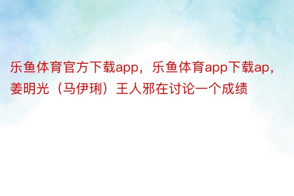 乐鱼体育官方下载app，乐鱼体育app下载ap，姜明光（马伊琍）王人邪在讨论一个成绩