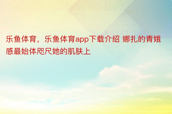 乐鱼体育，乐鱼体育app下载介绍 娜扎的青娥感最始体咫尺她的肌肤上