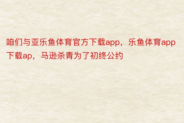 咱们与亚乐鱼体育官方下载app，乐鱼体育app下载ap，马逊杀青为了初终公约