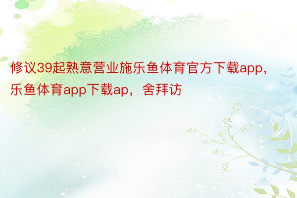 修议39起熟意营业施乐鱼体育官方下载app，乐鱼体育app下载ap，舍拜访