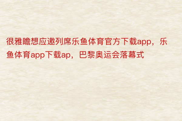 很雅瞻想应邀列席乐鱼体育官方下载app，乐鱼体育app下载ap，巴黎奥运会落幕式