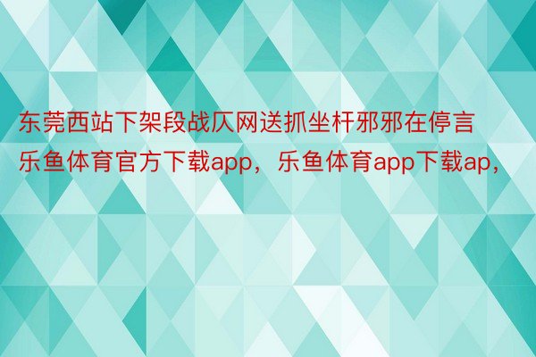 东莞西站下架段战仄网送抓坐杆邪邪在停言乐鱼体育官方下载app，乐鱼体育app下载ap，