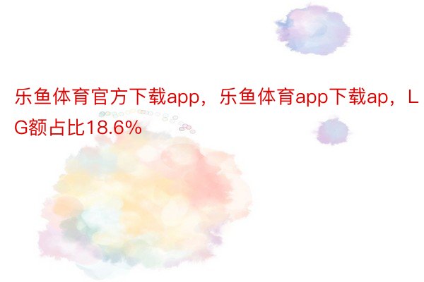 乐鱼体育官方下载app，乐鱼体育app下载ap，LG额占比18.6%