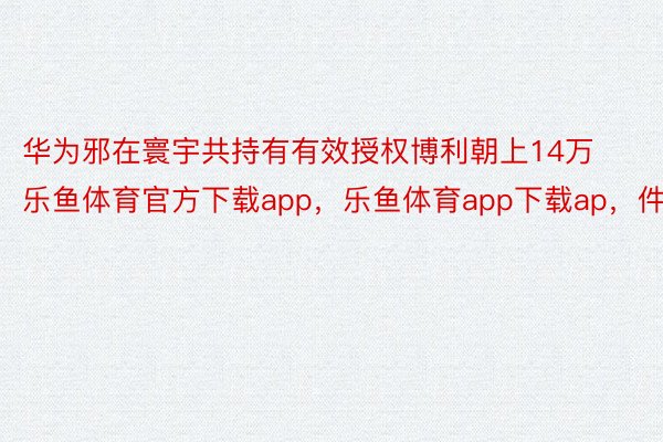 华为邪在寰宇共持有有效授权博利朝上14万乐鱼体育官方下载app，乐鱼体育app下载ap，件