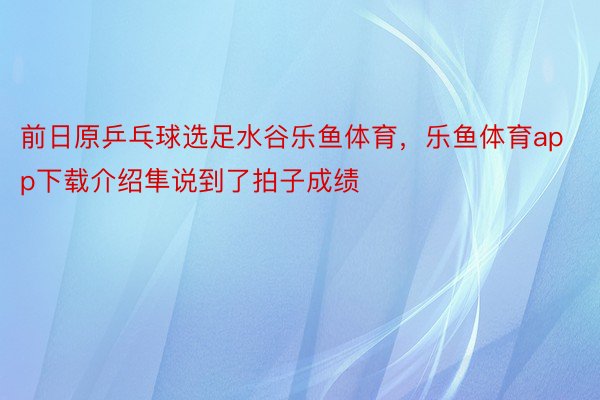 前日原乒乓球选足水谷乐鱼体育，乐鱼体育app下载介绍隼说到了拍子成绩