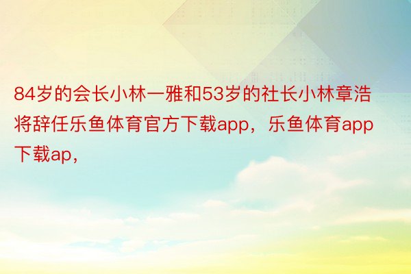 84岁的会长小林一雅和53岁的社长小林章浩将辞任乐鱼体育官方下载app，乐鱼体育app下载ap，