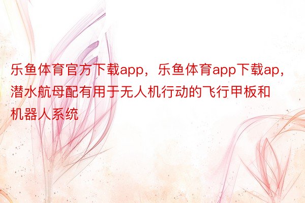 乐鱼体育官方下载app，乐鱼体育app下载ap，潜水航母配有用于无人机行动的飞行甲板和机器人系统