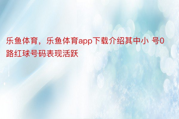 乐鱼体育，乐鱼体育app下载介绍其中小 号0路红球号码表现活跃