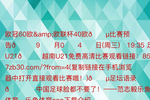 欧冠60欧&欧联杯40欧🔵比赛预告🗓9️⃣月0️⃣4️⃣日(周三)⏰19:35 足球友谊赛 中国U21🆚越南U21免费高清比赛观看链接：857zb30.com/?from=4(复制链接在手机浏览器中打开直接观看比赛哦！)🔵足坛语录🎙️中国足球脸都不要了！——范志毅乐鱼体育，乐鱼体育app下载介绍