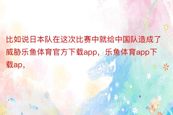 比如说日本队在这次比赛中就给中国队造成了威胁乐鱼体育官方下载app，乐鱼体育app下载ap，